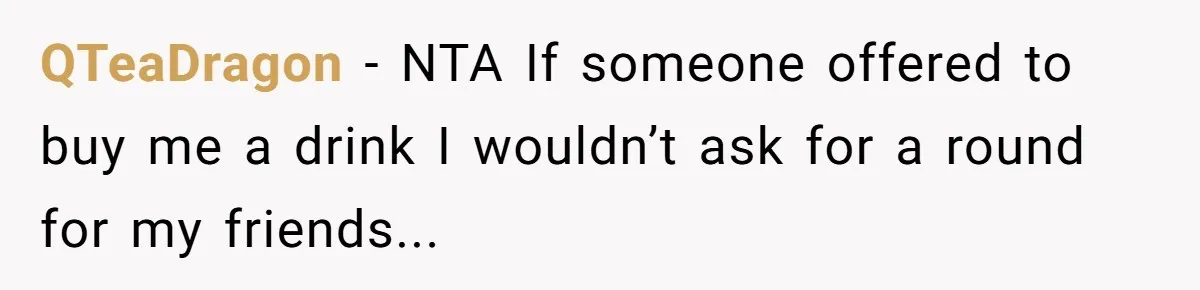 QTeaDragon − NTA If someone offered to buy me a drink I wouldn’t ask for a round for my friends...