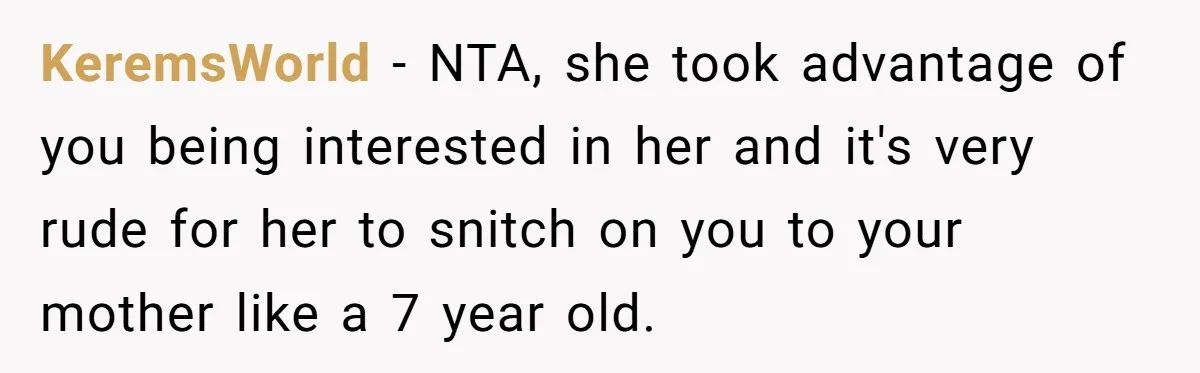 KeremsWorld − NTA, she took advantage of you being interested in her and it's very rude for her to snitch on you to your mother like a 7 year old.