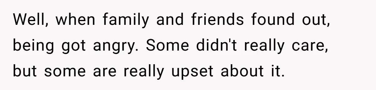 Well, when family and friends found out, being got angry. Some didn't really care, but some are really upset about it.