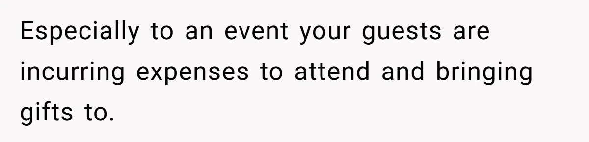Especially to an event your guests are incurring expenses to attend and bringing gifts to.
