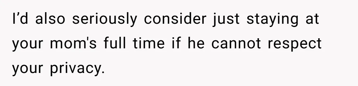 I’d also seriously consider just staying at your mom's full time if he cannot respect your privacy.