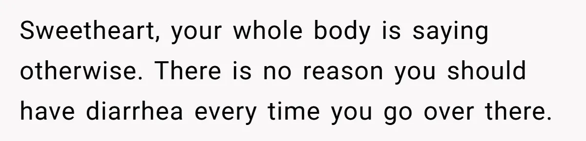 Girlfriend Uses A Bathroom Trick To Avoid Smells, Boyfriend’s Dad Wakes Everyone In A Panic Sweetheart, your whole body is saying otherwise. There is no reason you should have diarrhea every time you go over there.