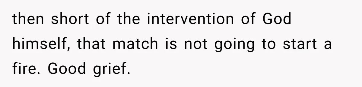 Girlfriend Uses A Bathroom Trick To Avoid Smells, Boyfriend’s Dad Wakes Everyone In A Panic then short of the intervention of God himself, that match is not going to start a fire. Good grief.