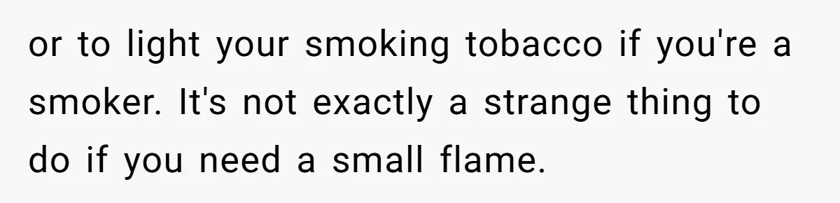 Girlfriend Uses A Bathroom Trick To Avoid Smells, Boyfriend’s Dad Wakes Everyone In A Panic or to light your smoking tobacco if you're a smoker. It's not exactly a strange thing to do if you need a small flame.