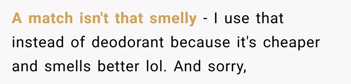 Girlfriend Uses A Bathroom Trick To Avoid Smells, Boyfriend’s Dad Wakes Everyone In A Panic A match isn't that smelly - I use that instead of deodorant because it's cheaper and smells better lol. And sorry,
