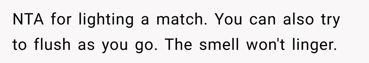 Girlfriend Uses A Bathroom Trick To Avoid Smells, Boyfriend’s Dad Wakes Everyone In A Panic NTA for lighting a match. You can also try to flush as you go. The smell won't linger.
