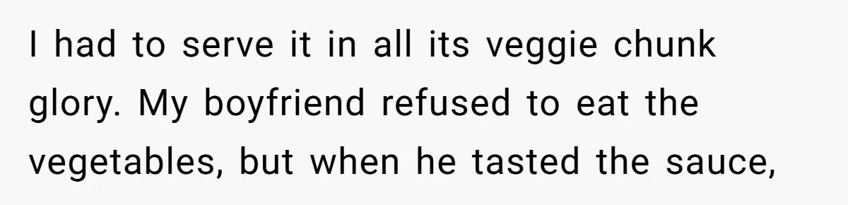 Girlfriend Secretly Fixes Boyfriend’s Diet for Months, Now He Calls Her A Controlling Villain I had to serve it in all its veggie chunk glory. My boyfriend refused to eat the vegetables, but when he tasted the sauce,