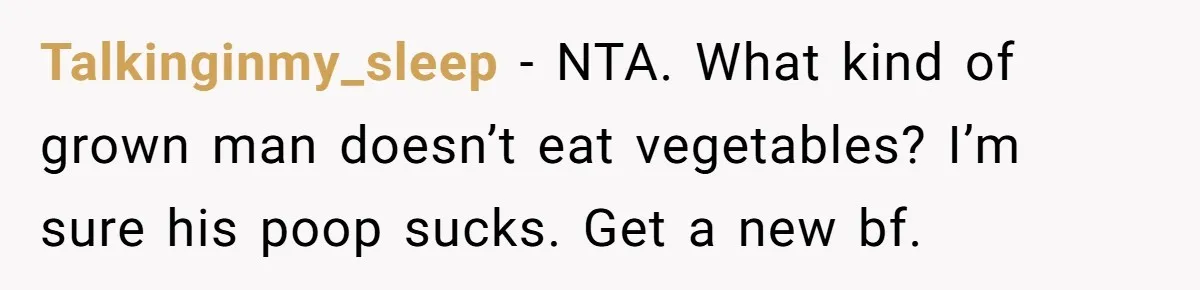 Girlfriend Secretly Fixes Boyfriend’s Diet for Months, Now He Calls Her A Controlling Villain Talkinginmy_sleep − NTA. What kind of grown man doesn’t eat vegetables? I’m sure his poop sucks. Get a new bf.