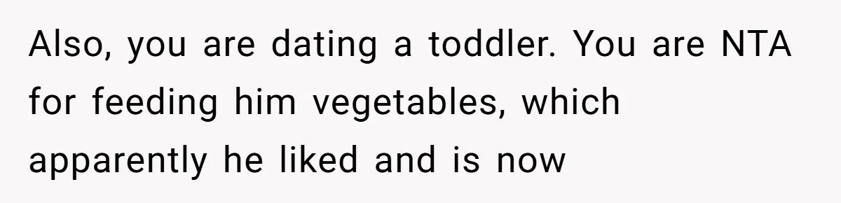Girlfriend Secretly Fixes Boyfriend’s Diet for Months, Now He Calls Her A Controlling Villain Also, you are dating a toddler. You are NTA for feeding him vegetables, which apparently he liked and is now
