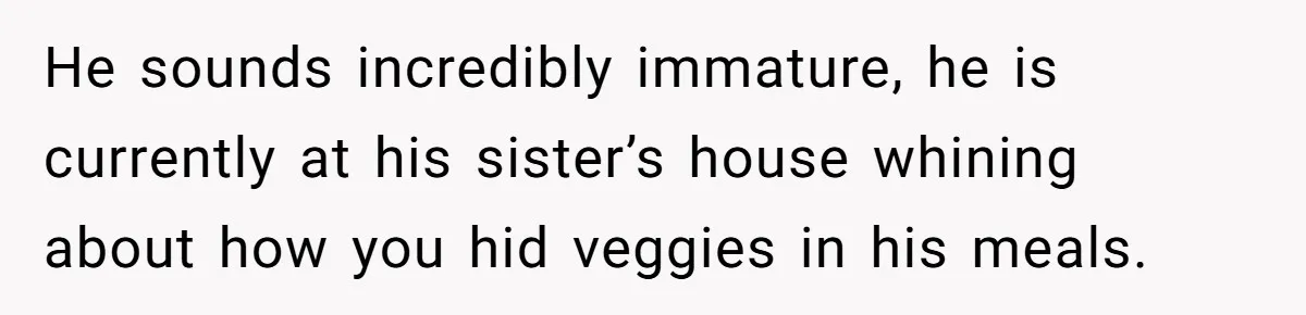 Girlfriend Secretly Fixes Boyfriend’s Diet for Months, Now He Calls Her A Controlling Villain He sounds incredibly immature, he is currently at his sister’s house whining about how you hid veggies in his meals.