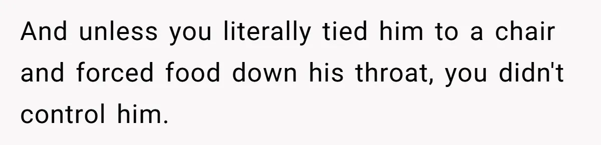 Girlfriend Secretly Fixes Boyfriend’s Diet for Months, Now He Calls Her A Controlling Villain And unless you literally tied him to a chair and forced food down his throat, you didn't control him.