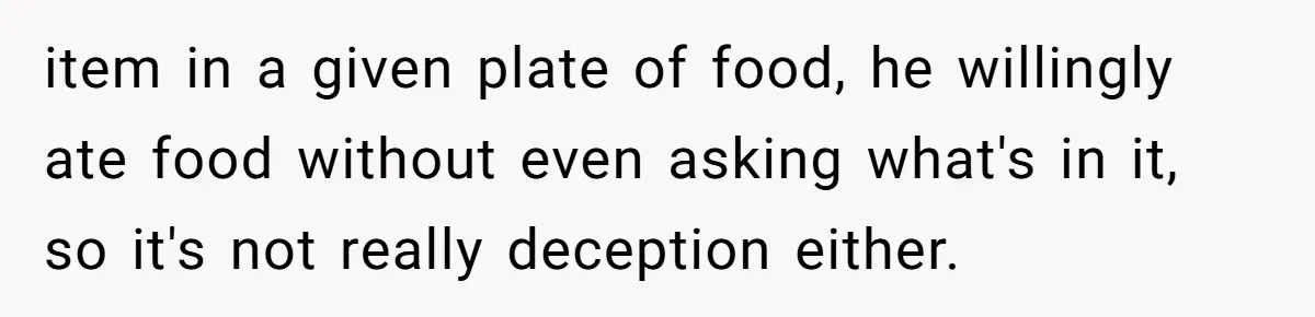 Girlfriend Secretly Fixes Boyfriend’s Diet for Months, Now He Calls Her A Controlling Villain item in a given plate of food, he willingly ate food without even asking what's in it, so it's not really deception either.
