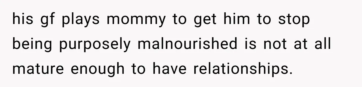 Girlfriend Secretly Fixes Boyfriend’s Diet for Months, Now He Calls Her A Controlling Villain his gf plays mommy to get him to stop being purposely malnourished is not at all mature enough to have relationships.