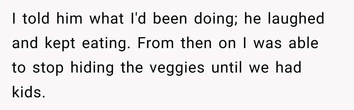 Girlfriend Secretly Fixes Boyfriend’s Diet for Months, Now He Calls Her A Controlling Villain I told him what I'd been doing; he laughed and kept eating. From then on I was able to stop hiding the veggies until we had kids.
