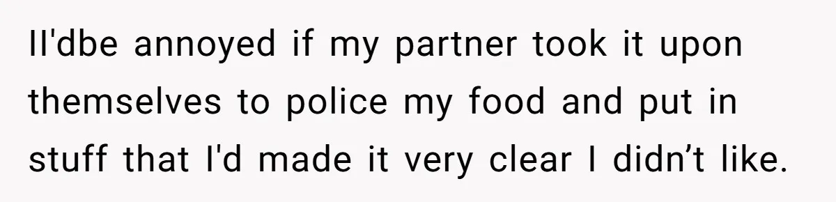 Girlfriend Secretly Fixes Boyfriend’s Diet for Months, Now He Calls Her A Controlling Villain II'dbe annoyed if my partner took it upon themselves to police my food and put in stuff that I'd made it very clear I didn’t like.