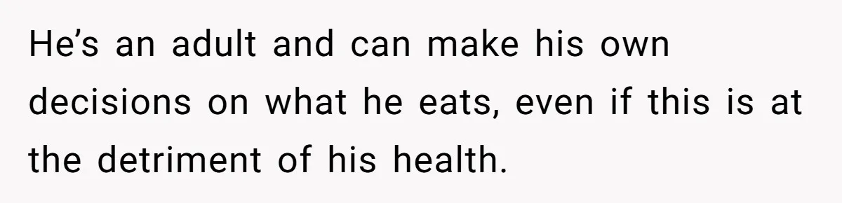 Girlfriend Secretly Fixes Boyfriend’s Diet for Months, Now He Calls Her A Controlling Villain He’s an adult and can make his own decisions on what he eats, even if this is at the detriment of his health.