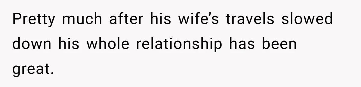 Pretty much after his wife’s travels slowed down his whole relationship has been great.