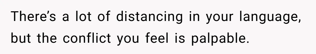 There’s a lot of distancing in your language, but the conflict you feel is palpable.