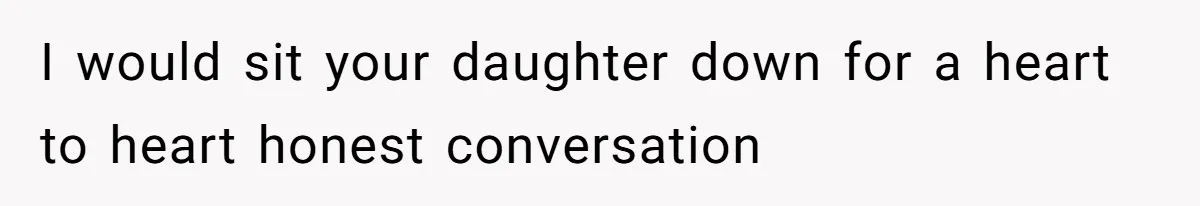 I would sit your daughter down for a heart to heart honest conversation
