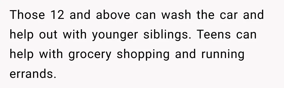 12 Year Old Complains About Laundry, Dad Turns Spring Break Into A Reality Check Those 12 and above can wash the car and help out with younger siblings. Teens can help with grocery shopping and running errands.