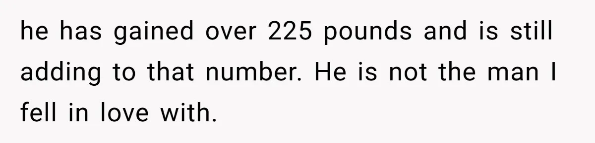 he has gained over 225 pounds and is still adding to that number. He is not the man I fell in love with.