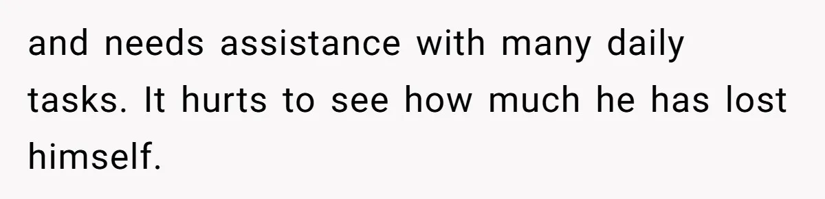 and needs assistance with many daily tasks. It hurts to see how much he has lost himself.