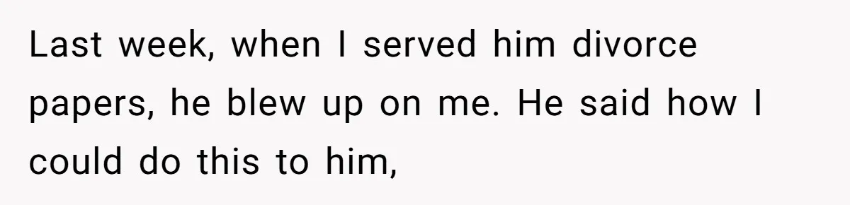 Last week, when I served him divorce papers, he blew up on me. He said how I could do this to him,