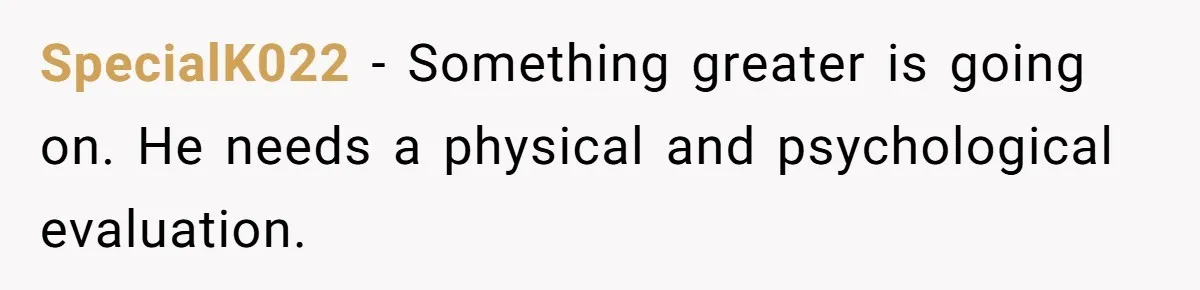 SpecialK022 − Something greater is going on. He needs a physical and psychological evaluation.