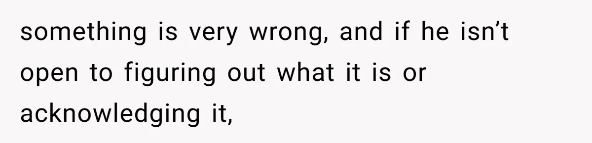 something is very wrong, and if he isn’t open to figuring out what it is or acknowledging it,