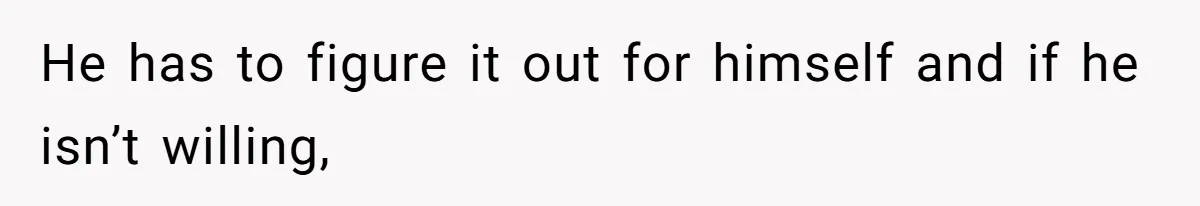 He has to figure it out for himself and if he isn’t willing,