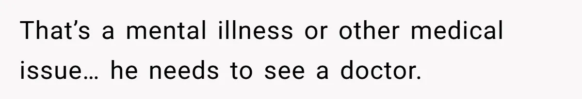 That’s a mental illness or other medical issue… he needs to see a doctor.
