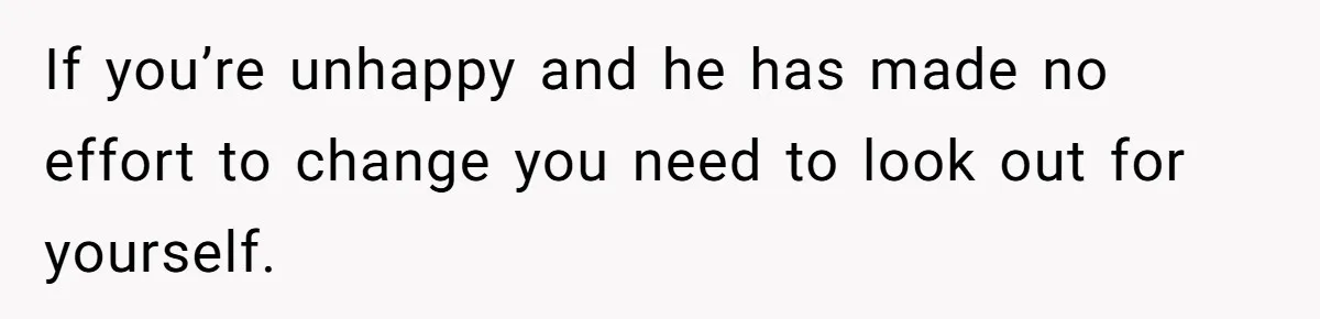If you’re unhappy and he has made no effort to change you need to look out for yourself.