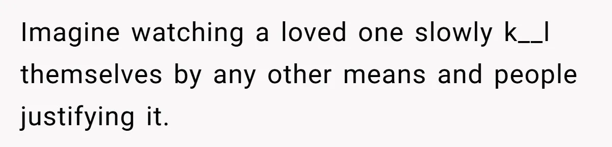 Imagine watching a loved one slowly k__l themselves by any other means and people justifying it.