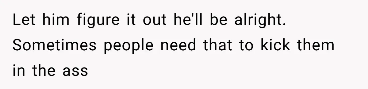 Let him figure it out he'll be alright. Sometimes people need that to kick them in the ass