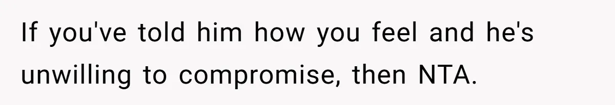 If you've told him how you feel and he's unwilling to compromise, then NTA.