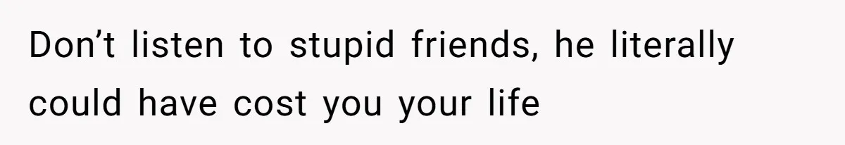 Don’t listen to stupid friends, he literally could have cost you your life