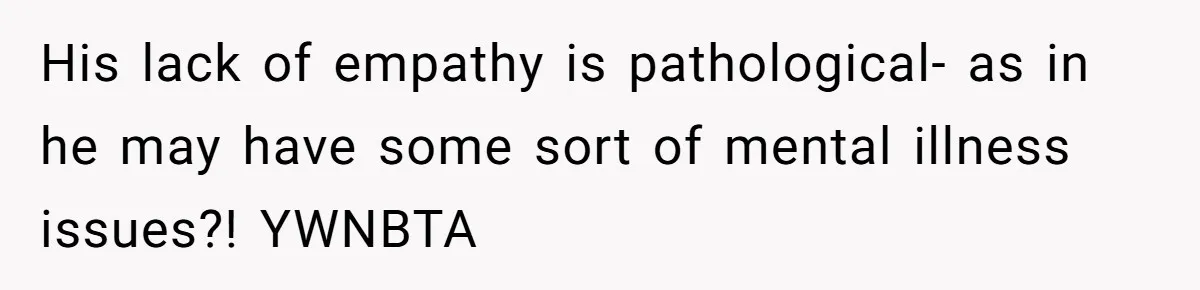His lack of empathy is pathological- as in he may have some sort of mental illness issues?! YWNBTA