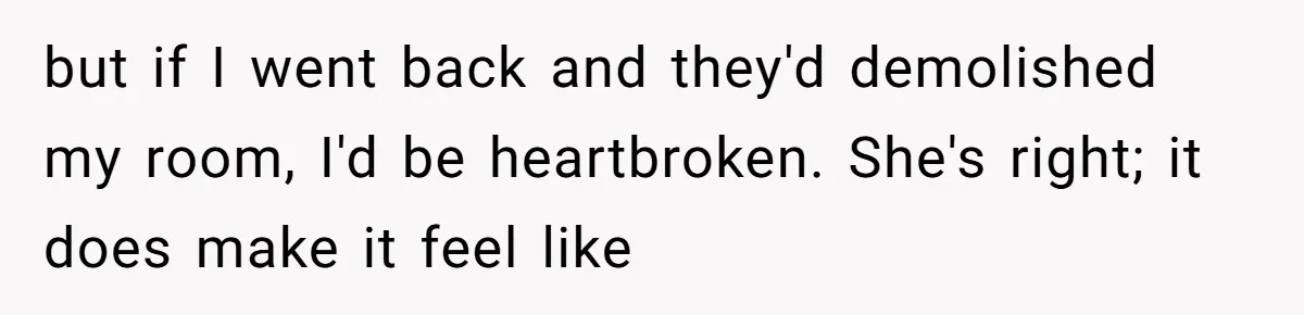 but if I went back and they'd demolished my room, I'd be heartbroken. She's right; it does make it feel like
