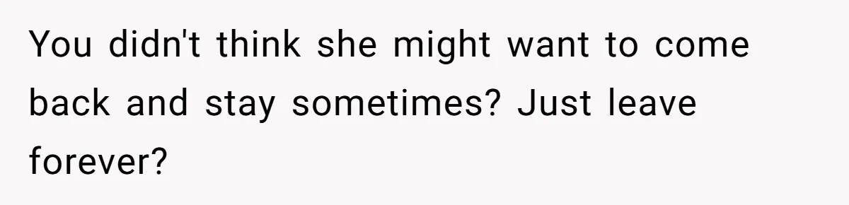 You didn't think she might want to come back and stay sometimes? Just leave forever?