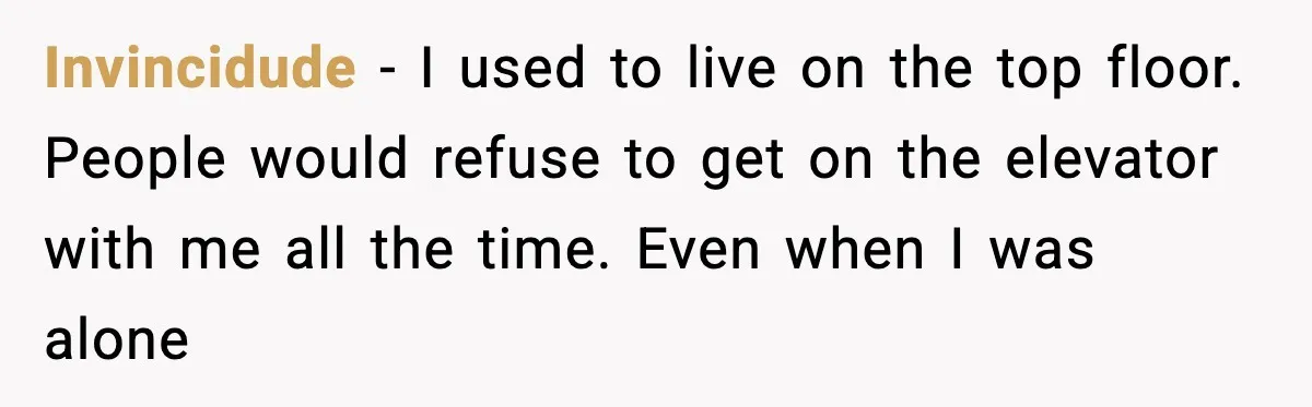 Invincidude - I used to live on the top floor. People would refuse to get on the elevator with me all the time. Even when I was alone
