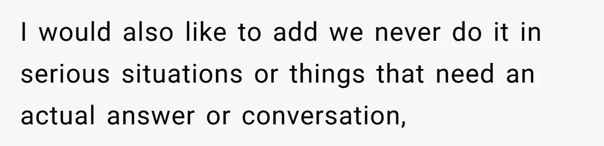 I would also like to add we never do it in serious situations or things that need an actual answer or conversation,