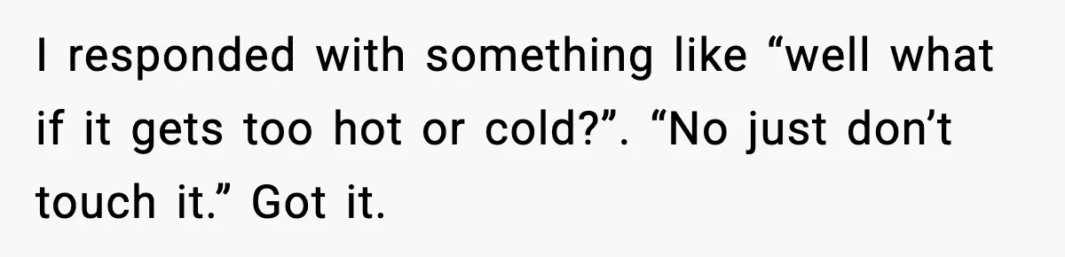 I responded with something like “well what if it gets too hot or cold?”. “No just don’t touch it.” Got it.