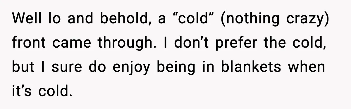 Well lo and behold, a “cold” (nothing crazy) front came through. I don’t prefer the cold, but I sure do enjoy being in blankets when it’s cold.