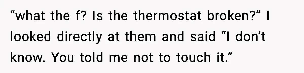 “what the f? Is the thermostat broken?” I looked directly at them and said “I don’t know. You told me not to touch it.”