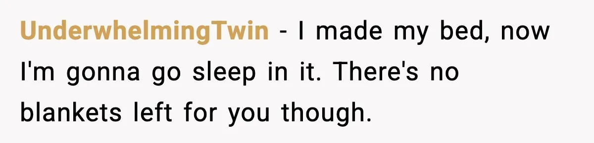 UnderwhelmingTwin - I made my bed, now I'm gonna go sleep in it. There's no blankets left for you though.
