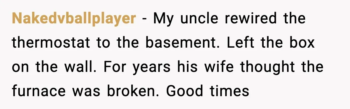 Nakedvballplayer - My uncle rewired the thermostat to the basement. Left the box on the wall. For years his wife thought the furnace was broken. Good times