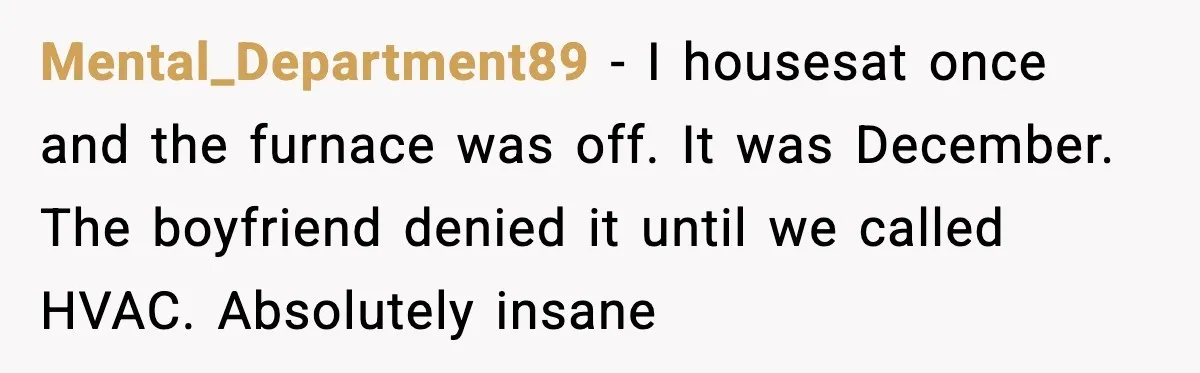 Mental_Department89 - I housesat once and the furnace was off. It was December. The boyfriend denied it until we called HVAC. Absolutely insane