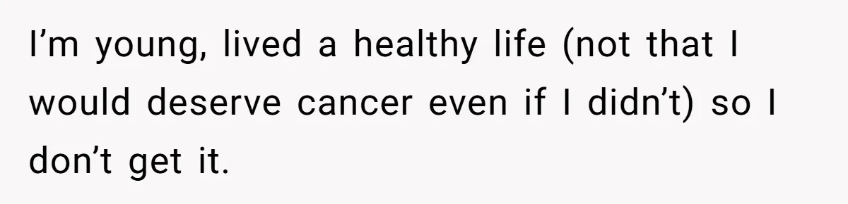 I’m young, lived a healthy life (not that I would deserve cancer even if I didn’t) so I don’t get it.