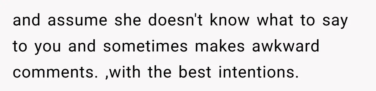 and assume she doesn't know what to say to you and sometimes makes awkward comments. ,with the best intentions.