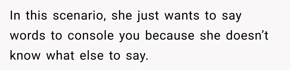 In this scenario, she just wants to say words to console you because she doesn’t know what else to say.
